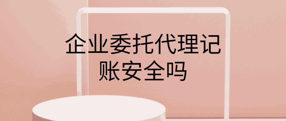 企业委托代理记账安全吗？